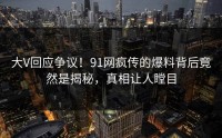 大V回应争议！91网疯传的爆料背后竟然是揭秘，真相让人瞠目