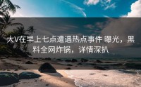 大V在早上七点遭遇热点事件 曝光，黑料全网炸锅，详情深扒
