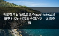 明星在今日凌晨遭遇Mogushipin窒息，蘑菇影视在线观看全网炸锅，详情查看