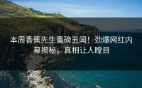 本周香蕉先生重磅丑闻！劲爆网红内幕揭秘，真相让人瞠目