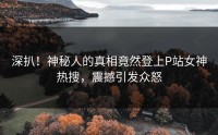 深扒！神秘人的真相竟然登上P站女神热搜，震撼引发众怒