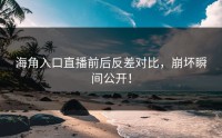 海角入口直播前后反差对比，崩坏瞬间公开！