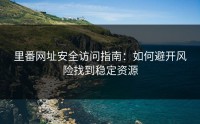 里番网址安全访问指南：如何避开风险找到稳定资源