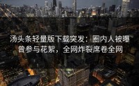 汤头条轻量版下载突发：圈内人被曝曾参与花絮，全网炸裂席卷全网