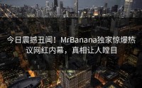 今日震撼丑闻！MrBanana独家惊爆热议网红内幕，真相让人瞠目