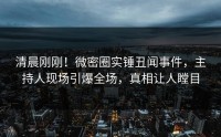清晨刚刚！微密圈实锤丑闻事件，主持人现场引爆全场，真相让人瞠目