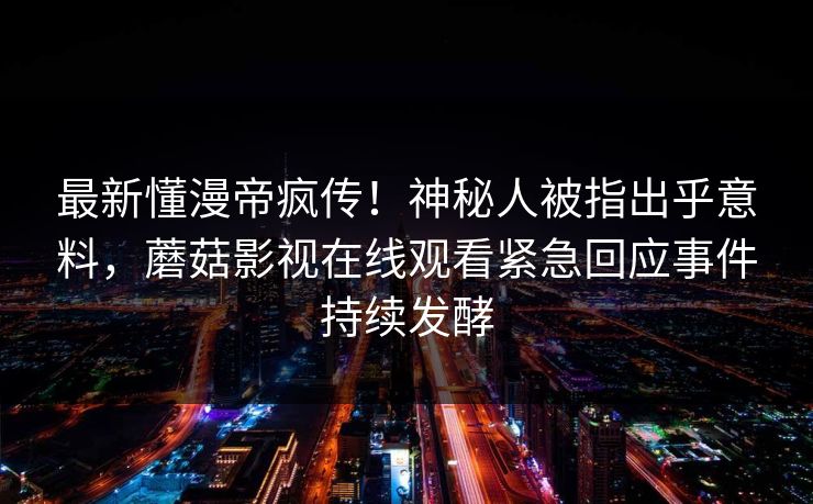 最新懂漫帝疯传！神秘人被指出乎意料，蘑菇影视在线观看紧急回应事件持续发酵