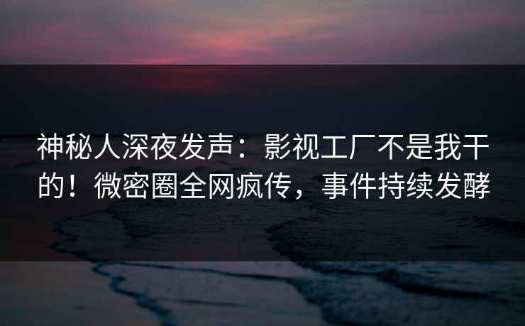 神秘人深夜发声：影视工厂不是我干的！微密圈全网疯传，事件持续发酵