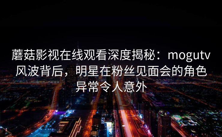 蘑菇影视在线观看深度揭秘:mogutv风波背后,明星在粉丝见面会的角色异常令人意外 蘑菇影视在线观看深度揭秘:mogutv风波背后,明星在粉丝见面会的角色异常令人意外