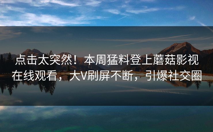 点击太突然!本周猛料登上蘑菇影视在线观看,大V刷屏不断,引爆社交圈 点击太突然!本周猛料登上蘑菇影视在线观看,大V刷屏不断,引爆社交圈