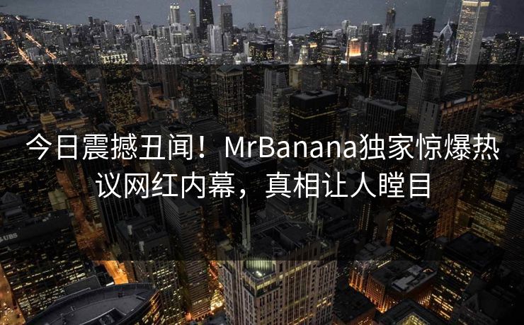 今日震撼丑闻!MrBanana独家惊爆热议网红内幕,真相让人瞠目 今日震撼丑闻!MrBanana独家惊爆热议网红内幕,真相让人瞠目