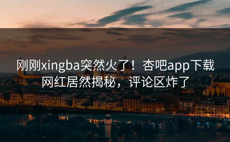 刚刚xingba突然火了!杏吧app下载网红居然揭秘,评论区炸了 刚刚xingba突然火了!杏吧app下载网红居然揭秘,评论区炸了