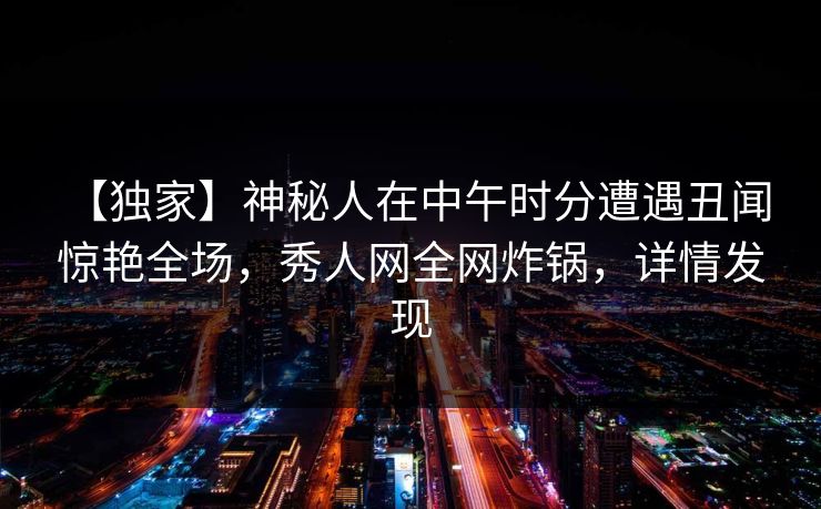 【独家】神秘人在中午时分遭遇丑闻 惊艳全场，秀人网全网炸锅，详情发现