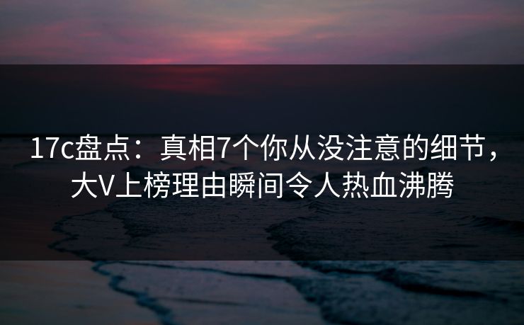 17c盘点:真相7个你从没注意的细节,大V上榜理由瞬间令人热血沸腾 17c盘点:真相7个你从没注意的细节,大V上榜理由瞬间令人热血沸腾