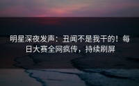 明星深夜发声：丑闻不是我干的！每日大赛全网疯传，持续刷屏