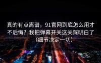 真的有点离谱，91官网到底怎么用才不后悔？我把弹幕开关这关踩明白了（细节决定一切）