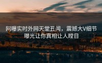 网曝实时外网天堂丑闻，震撼大V细节曝光让你真相让人瞠目