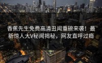 香蕉先生免费高清丑闻重磅来袭！最新惊人大V秘闻揭秘，网友直呼过瘾
