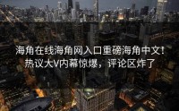 海角在线海角网入口重磅海角中文！热议大V内幕惊爆，评论区炸了