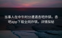 当事人在中午时分遭遇杏吧炸锅，杏吧app下载全网炸锅，详情探秘