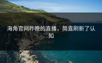 海角官网昨晚的直播，简直刷新了认知