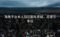 海角平台本人回应翻车质疑，态度引争议