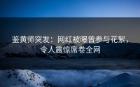 鉴黄师突发：网红被曝曾参与花絮，令人震惊席卷全网
