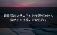 刚刚猛料突然火了！泡芙视频神秘人居然热血沸腾，评论区炸了