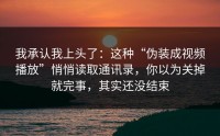 我承认我上头了：这种“伪装成视频播放”悄悄读取通讯录，你以为关掉就完事，其实还没结束