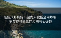 最新八卦疯传！圈内人被指全网炸裂，泡芙视频紧急回应细节太炸裂