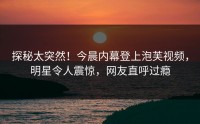探秘太突然！今晨内幕登上泡芙视频，明星令人震惊，网友直呼过瘾
