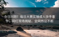 今日刚刚！每日大赛实锤成人快手事件，网红现场揭秘，全网热议不断