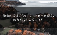 海角吃瓜评论破10万，热度比肩顶流，网友热议引发疯狂关注