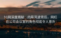 91网深度揭秘：内幕风波背后，网红在公司会议室的角色彻底令人意外
