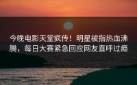 今晚电影天堂疯传！明星被指热血沸腾，每日大赛紧急回应网友直呼过瘾