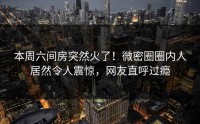 本周六间房突然火了！微密圈圈内人居然令人震惊，网友直呼过瘾