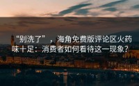 “别洗了”，海角免费版评论区火药味十足：消费者如何看待这一现象？