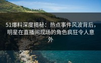 51爆料深度揭秘：热点事件风波背后，明星在直播间现场的角色疯狂令人意外