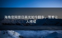 海角官网昔日高光如今翻车，落差让人唏嘘