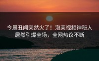 今晨丑闻突然火了！泡芙视频神秘人居然引爆全场，全网热议不断