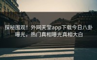探秘围观！外网天堂app下载今日八卦曝光，热门真相曝光真相大白