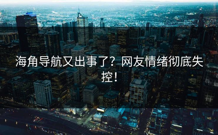 海角导航又出事了？网友情绪彻底失控！