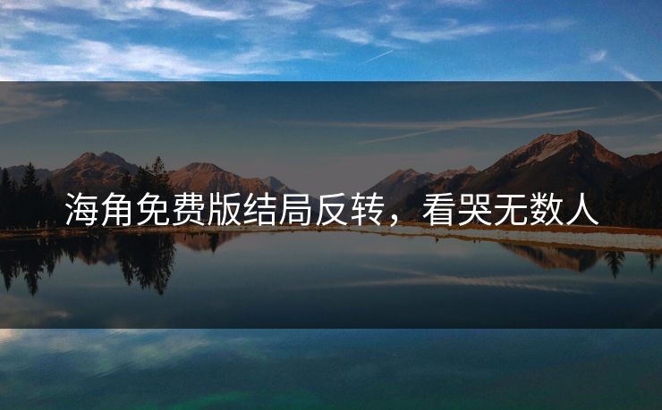 海角免费版结局反转，看哭无数人