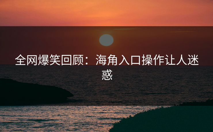全网爆笑回顾：海角入口操作让人迷惑