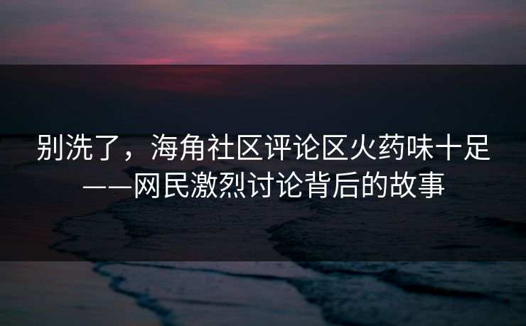 别洗了，海角社区评论区火药味十足——网民激烈讨论背后的故事