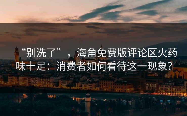 “别洗了”，海角免费版评论区火药味十足：消费者如何看待这一现象？