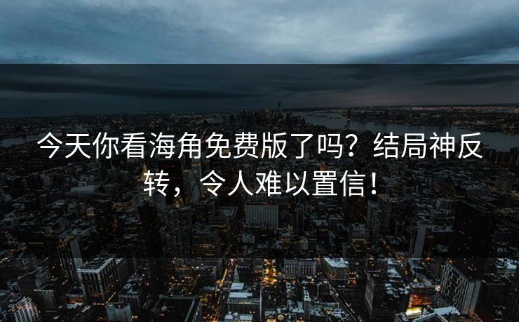 今天你看海角免费版了吗？结局神反转，令人难以置信！