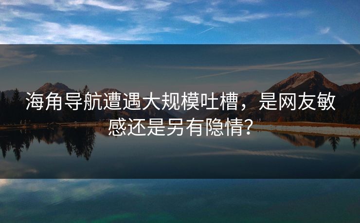 海角导航遭遇大规模吐槽，是网友敏感还是另有隐情？