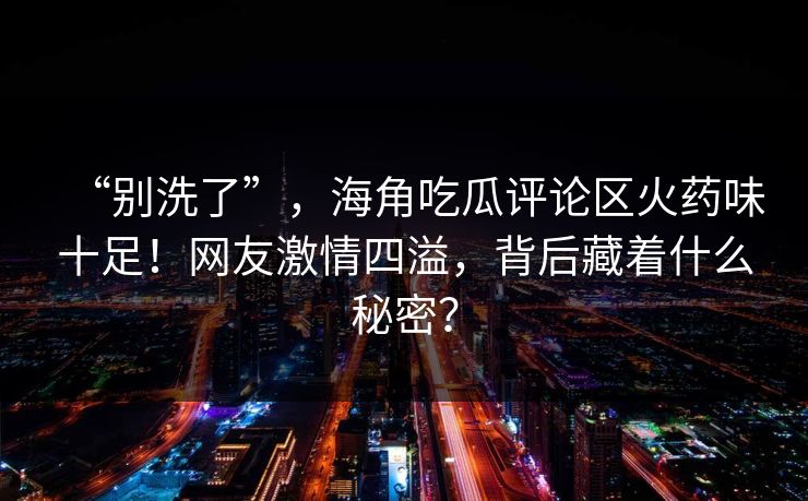 “别洗了”，海角吃瓜评论区火药味十足！网友激情四溢，背后藏着什么秘密？