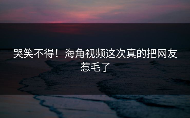 哭笑不得！海角视频这次真的把网友惹毛了